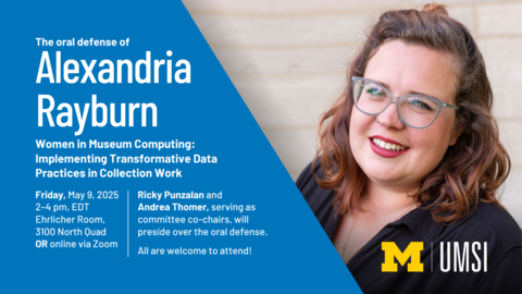 The oral defense of Alexandria Rayburn. Women in Museum Computing: Implementing Transformative Data Practices in Collection Work. Friday, May 9, 2025, 2-4 PM EDT. Ehrlicher Room, 3100 North Quad OR online via Zoom. Ricky Punzalan and Andrea Thomer, serving as committee co-chairs, will preside over the oral defense. All are welcome to attend!