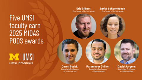 Five UMSI faculty earn 2025 MIDAS PODS Awards. Eric Gilbert, Professor of Information. Sarita Schoenebeck, Professor of Information. Ceren Budak, Associate Professor of Information. Paramveer Dillon, Associate Professor of Information. David Jurgens, Associate Professor of Information. UMSI.Info/news