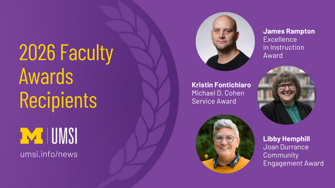 2026 Faculty Award Recipients. James Rampton. Excellence in Instruction Award. Kristin Fontichiaro Michael D. Cohen Service Award. Libby Hemphill Joan Durrance Community Engagement Award. 