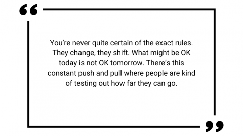You're never quite certain of the exact rules. They change, they shift. What might be OK today is not OK tomorrow. There's this constant push and pull where people are kind of testing out how far they can go.
