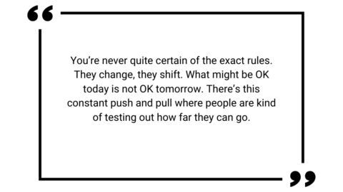 You're never quite certain of the exact rules. They change, they shift. What might be OK today is not OK tomorrow. There's this constant push and pull where people are kind of testing out how far they can go.