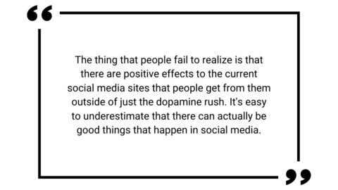 The thing that people fail to realize is that there are positive effects to the current social media sites that people get from them outside of just the dopamine rush. It's easy to underestimate that there can actually be good things that happen in social media.