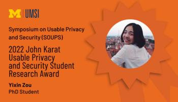 Symposium on Useable Privacy and Security (SOUPS). 2022 John Karat Usable Privacy and Security Student Research Award. Yixin Zou. PhD Student. 