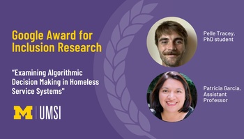 Google Award for Inclusion Research. “Examining Algorithmic Decision Making in Homeless Service Systems." Pelle Tracey, PhD student. Patricia Garcia, assistant professor. 
