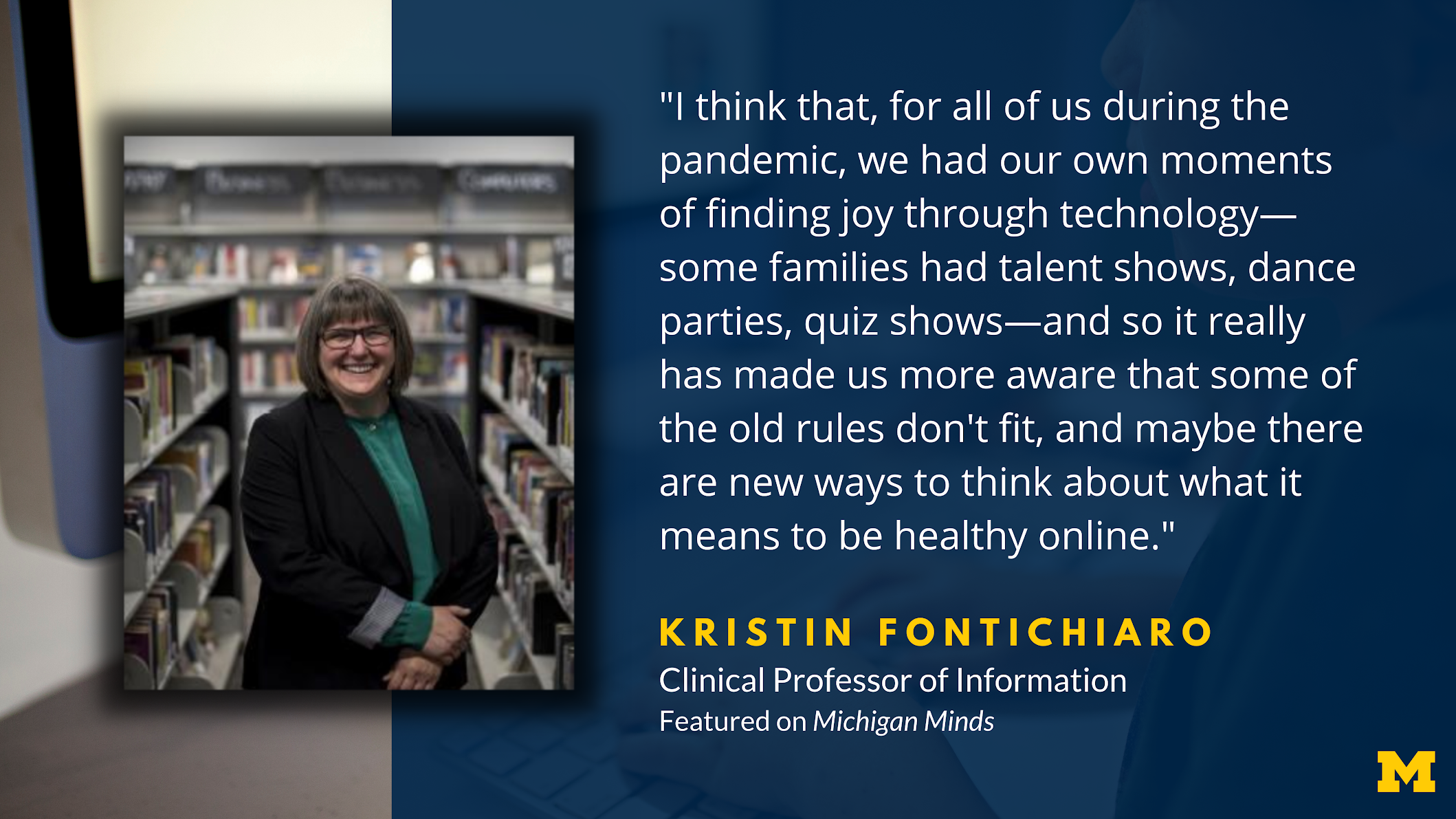 “I think that, for all of us during the pandemic, we had our own moments of finding joy through technology — some families had talent shows, dance parties, quiz shows — and so it really has made us more aware that some of the old rules don’t fit, and maybe there are new ways to think about what it means to be healthy online.” Kristin Fontichiaro. Clinical Professor of Information. Featured on Michigan Minds.